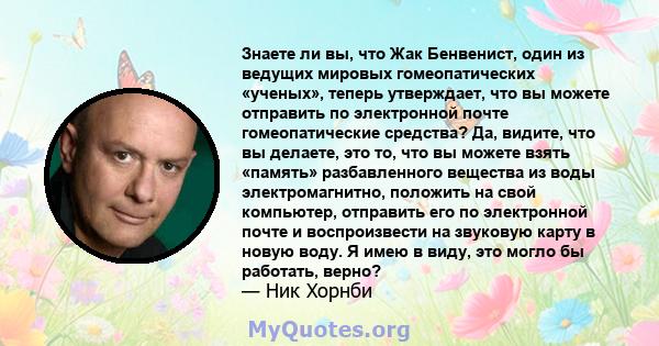 Знаете ли вы, что Жак Бенвенист, один из ведущих мировых гомеопатических «ученых», теперь утверждает, что вы можете отправить по электронной почте гомеопатические средства? Да, видите, что вы делаете, это то, что вы