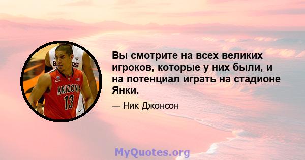 Вы смотрите на всех великих игроков, которые у них были, и на потенциал играть на стадионе Янки.