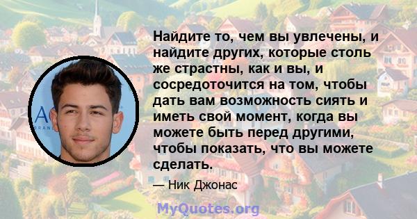 Найдите то, чем вы увлечены, и найдите других, которые столь же страстны, как и вы, и сосредоточится на том, чтобы дать вам возможность сиять и иметь свой момент, когда вы можете быть перед другими, чтобы показать, что