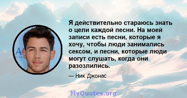 Я действительно стараюсь знать о цели каждой песни. На моей записи есть песни, которые я хочу, чтобы люди занимались сексом, и песни, которые люди могут слушать, когда они разозлились.