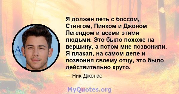 Я должен петь с боссом, Стингом, Пинком и Джоном Легендом и всеми этими людьми. Это было похоже на вершину, а потом мне позвонили. Я плакал, на самом деле и позвонил своему отцу, это было действительно круто.