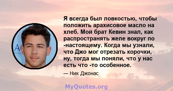 Я всегда был ловкостью, чтобы положить арахисовое масло на хлеб. Мой брат Кевин знал, как распространять желе вокруг по -настоящему. Когда мы узнали, что Джо мог отрезать корочки, ну, тогда мы поняли, что у нас есть что 