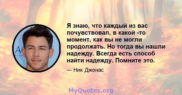 Я знаю, что каждый из вас почувствовал, в какой -то момент, как вы не могли продолжать. Но тогда вы нашли надежду. Всегда есть способ найти надежду. Помните это.