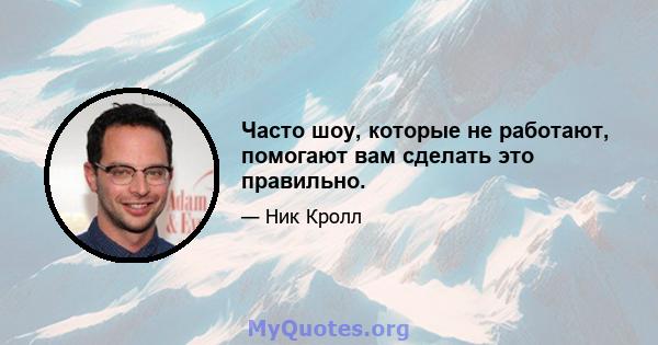 Часто шоу, которые не работают, помогают вам сделать это правильно.