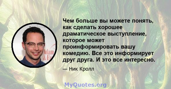 Чем больше вы можете понять, как сделать хорошее драматическое выступление, которое может проинформировать вашу комедию. Все это информирует друг друга. И это все интересно.