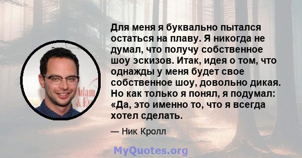 Для меня я буквально пытался остаться на плаву. Я никогда не думал, что получу собственное шоу эскизов. Итак, идея о том, что однажды у меня будет свое собственное шоу, довольно дикая. Но как только я понял, я подумал: