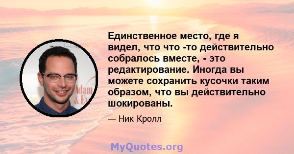 Единственное место, где я видел, что что -то действительно собралось вместе, - это редактирование. Иногда вы можете сохранить кусочки таким образом, что вы действительно шокированы.