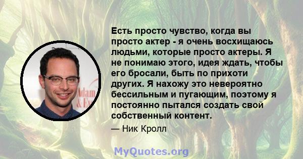 Есть просто чувство, когда вы просто актер - я очень восхищаюсь людьми, которые просто актеры. Я не понимаю этого, идея ждать, чтобы его бросали, быть по прихоти других. Я нахожу это невероятно бессильным и пугающим,