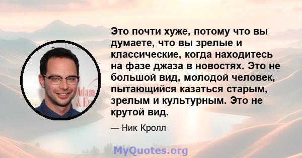 Это почти хуже, потому что вы думаете, что вы зрелые и классические, когда находитесь на фазе джаза в новостях. Это не большой вид, молодой человек, пытающийся казаться старым, зрелым и культурным. Это не крутой вид.