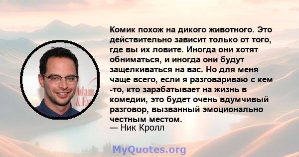 Комик похож на дикого животного. Это действительно зависит только от того, где вы их ловите. Иногда они хотят обниматься, и иногда они будут защелкиваться на вас. Но для меня чаще всего, если я разговариваю с кем -то,