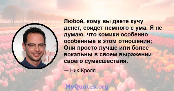 Любой, кому вы даете кучу денег, сойдет немного с ума. Я не думаю, что комики особенно особенные в этом отношении; Они просто лучше или более вокальны в своем выражении своего сумасшествия.