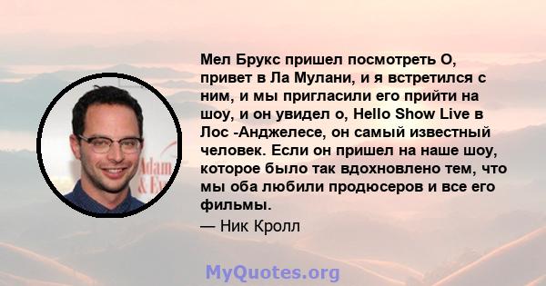 Мел Брукс пришел посмотреть О, привет в Ла Мулани, и я встретился с ним, и мы пригласили его прийти на шоу, и он увидел о, Hello Show Live в Лос -Анджелесе, он самый известный человек. Если он пришел на наше шоу,