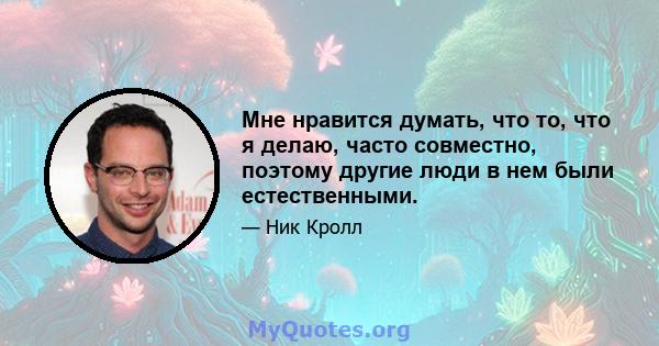 Мне нравится думать, что то, что я делаю, часто совместно, поэтому другие люди в нем были естественными.