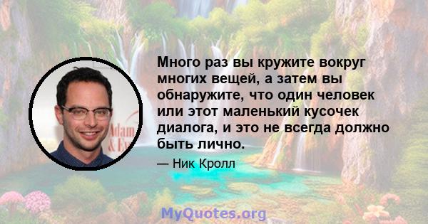 Много раз вы кружите вокруг многих вещей, а затем вы обнаружите, что один человек или этот маленький кусочек диалога, и это не всегда должно быть лично.