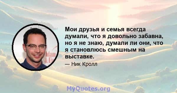 Мои друзья и семья всегда думали, что я довольно забавна, но я не знаю, думали ли они, что я становлюсь смешным на выставке.