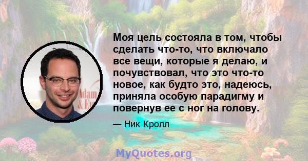 Моя цель состояла в том, чтобы сделать что-то, что включало все вещи, которые я делаю, и почувствовал, что это что-то новое, как будто это, надеюсь, приняла особую парадигму и повернув ее с ног на голову.