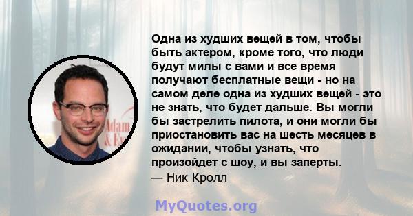 Одна из худших вещей в том, чтобы быть актером, кроме того, что люди будут милы с вами и все время получают бесплатные вещи - но на самом деле одна из худших вещей - это не знать, что будет дальше. Вы могли бы