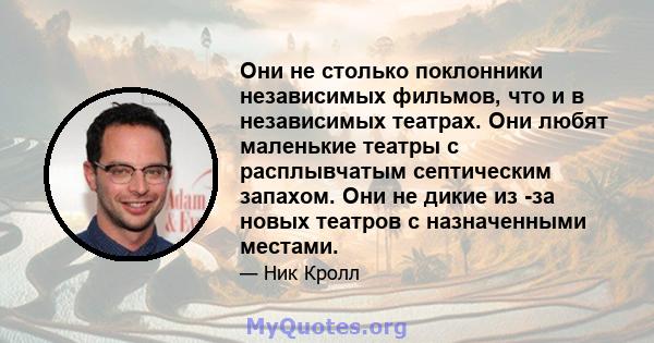 Они не столько поклонники независимых фильмов, что и в независимых театрах. Они любят маленькие театры с расплывчатым септическим запахом. Они не дикие из -за новых театров с назначенными местами.