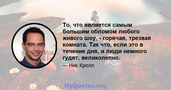 То, что является самым большим обломом любого живого шоу, - горячая, трезвая комната. Так что, если это в течение дня, и люди немного гудят, великолепно.