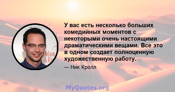 У вас есть несколько больших комедийных моментов с некоторыми очень настоящими драматическими вещами. Все это в одном создает полноценную художественную работу.