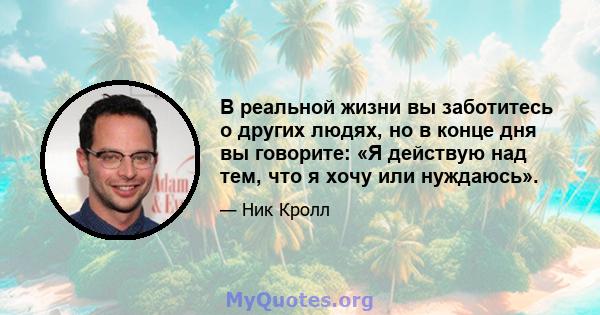 В реальной жизни вы заботитесь о других людях, но в конце дня вы говорите: «Я действую над тем, что я хочу или нуждаюсь».