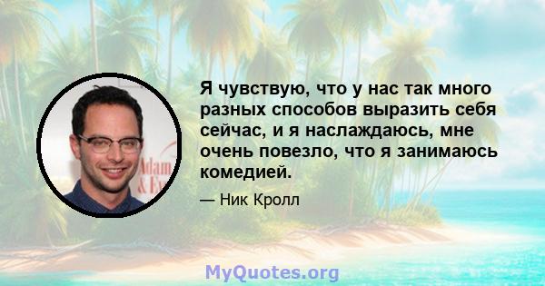 Я чувствую, что у нас так много разных способов выразить себя сейчас, и я наслаждаюсь, мне очень повезло, что я занимаюсь комедией.