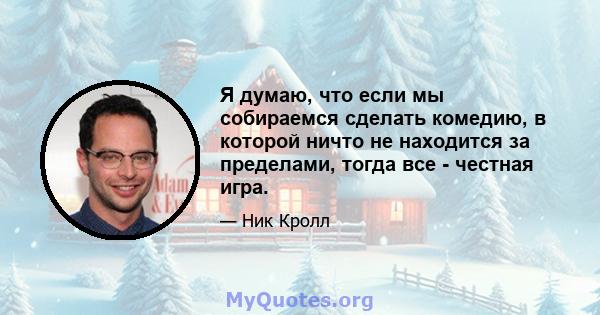 Я думаю, что если мы собираемся сделать комедию, в которой ничто не находится за пределами, тогда все - честная игра.