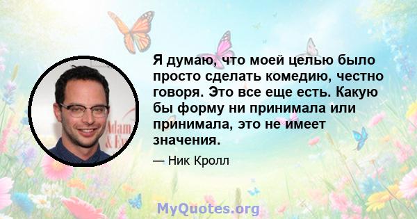 Я думаю, что моей целью было просто сделать комедию, честно говоря. Это все еще есть. Какую бы форму ни принимала или принимала, это не имеет значения.