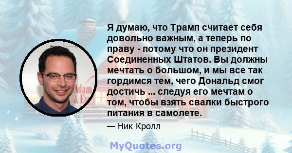 Я думаю, что Трамп считает себя довольно важным, а теперь по праву - потому что он президент Соединенных Штатов. Вы должны мечтать о большом, и мы все так гордимся тем, чего Дональд смог достичь ... следуя его мечтам о