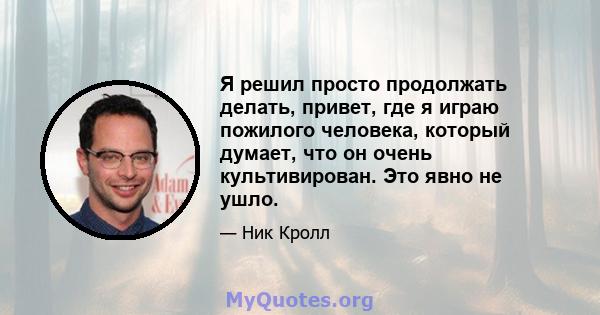 Я решил просто продолжать делать, привет, где я играю пожилого человека, который думает, что он очень культивирован. Это явно не ушло.