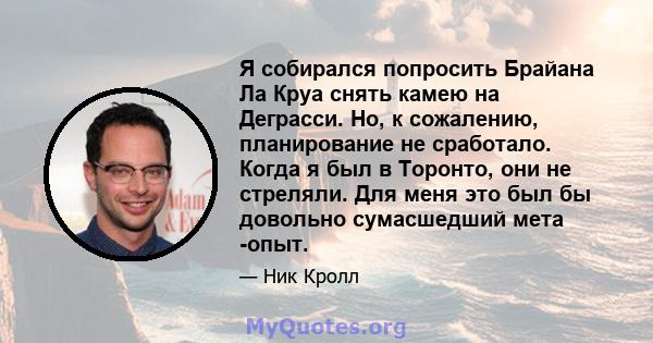 Я собирался попросить Брайана Ла Круа снять камею на Деграсси. Но, к сожалению, планирование не сработало. Когда я был в Торонто, они не стреляли. Для меня это был бы довольно сумасшедший мета -опыт.