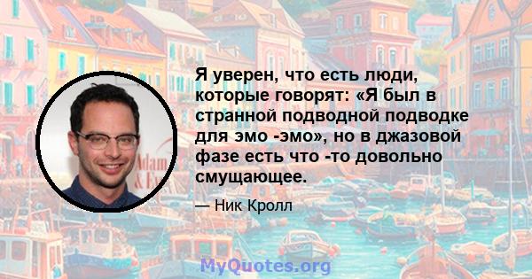 Я уверен, что есть люди, которые говорят: «Я был в странной подводной подводке для эмо -эмо», но в джазовой фазе есть что -то довольно смущающее.