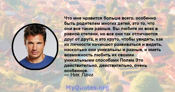 Что мне нравится больше всего, особенно быть родителем многих детей, это то, что они все такие разные. Вы любите их всех в равной степени, но все они так отличаются друг от друга, и это круто, чтобы увидеть, как их