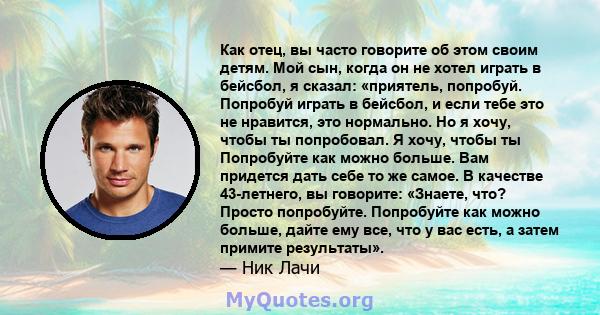 Как отец, вы часто говорите об этом своим детям. Мой сын, когда он не хотел играть в бейсбол, я сказал: «приятель, попробуй. Попробуй играть в бейсбол, и если тебе это не нравится, это нормально. Но я хочу, чтобы ты