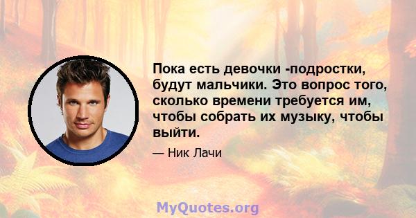 Пока есть девочки -подростки, будут мальчики. Это вопрос того, сколько времени требуется им, чтобы собрать их музыку, чтобы выйти.