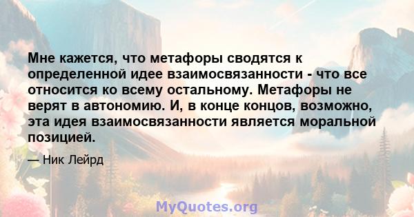 Мне кажется, что метафоры сводятся к определенной идее взаимосвязанности - что все относится ко всему остальному. Метафоры не верят в автономию. И, в конце концов, возможно, эта идея взаимосвязанности является моральной 