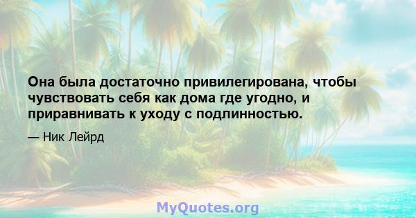 Она была достаточно привилегирована, чтобы чувствовать себя как дома где угодно, и приравнивать к уходу с подлинностью.