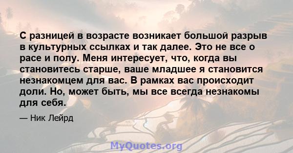 С разницей в возрасте возникает большой разрыв в культурных ссылках и так далее. Это не все о расе и полу. Меня интересует, что, когда вы становитесь старше, ваше младшее я становится незнакомцем для вас. В рамках вас