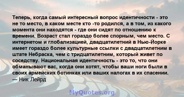 Теперь, когда самый интересный вопрос идентичности - это не то место, в каком месте кто -то родился, а в том, из какого момента они находятся - где они сидят по отношению к времени. Возраст стал гораздо более спорным,