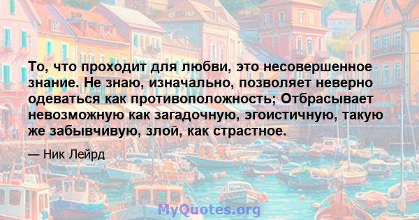 То, что проходит для любви, это несовершенное знание. Не знаю, изначально, позволяет неверно одеваться как противоположность; Отбрасывает невозможную как загадочную, эгоистичную, такую ​​же забывчивую, злой, как