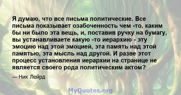 Я думаю, что все письма политические. Все письма показывает озабоченность чем -то, каким бы ни было эта вещь, и, поставив ручку на бумагу, вы устанавливаете какую -то иерархию - эту эмоцию над этой эмоцией, эта память