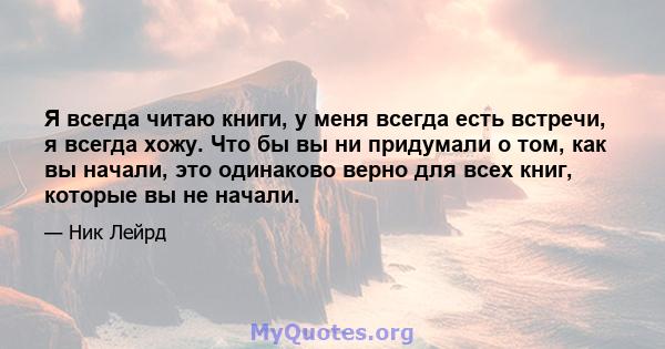 Я всегда читаю книги, у меня всегда есть встречи, я всегда хожу. Что бы вы ни придумали о том, как вы начали, это одинаково верно для всех книг, которые вы не начали.