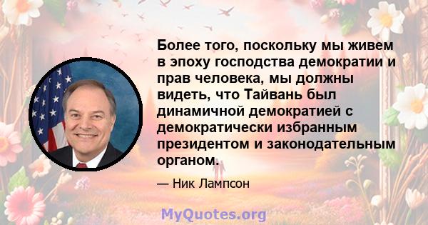 Более того, поскольку мы живем в эпоху господства демократии и прав человека, мы должны видеть, что Тайвань был динамичной демократией с демократически избранным президентом и законодательным органом.