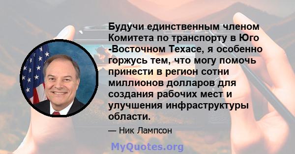 Будучи единственным членом Комитета по транспорту в Юго -Восточном Техасе, я особенно горжусь тем, что могу помочь принести в регион сотни миллионов долларов для создания рабочих мест и улучшения инфраструктуры области.