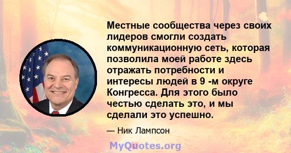 Местные сообщества через своих лидеров смогли создать коммуникационную сеть, которая позволила моей работе здесь отражать потребности и интересы людей в 9 -м округе Конгресса. Для этого было честью сделать это, и мы