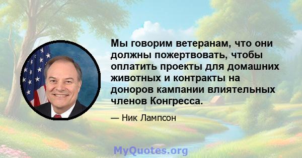 Мы говорим ветеранам, что они должны пожертвовать, чтобы оплатить проекты для домашних животных и контракты на доноров кампании влиятельных членов Конгресса.