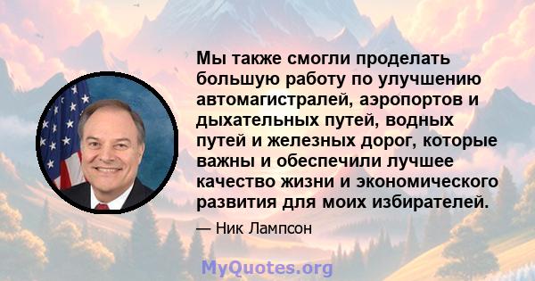 Мы также смогли проделать большую работу по улучшению автомагистралей, аэропортов и дыхательных путей, водных путей и железных дорог, которые важны и обеспечили лучшее качество жизни и экономического развития для моих