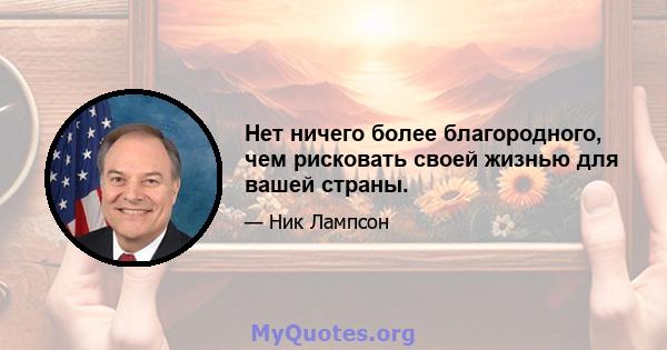 Нет ничего более благородного, чем рисковать своей жизнью для вашей страны.