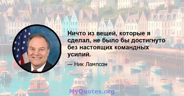 Ничто из вещей, которые я сделал, не было бы достигнуто без настоящих командных усилий.