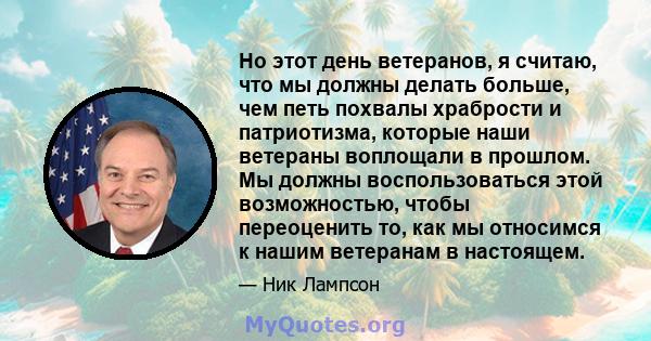 Но этот день ветеранов, я считаю, что мы должны делать больше, чем петь похвалы храбрости и патриотизма, которые наши ветераны воплощали в прошлом. Мы должны воспользоваться этой возможностью, чтобы переоценить то, как